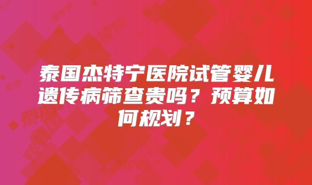 泰国杰特宁医院试管婴儿遗传病筛查贵吗?预算如何规划?
