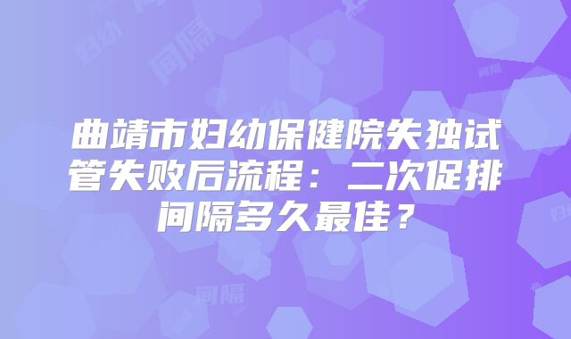曲靖市妇幼保健院失独试管失败后流程：二次促排间隔多久最佳？
