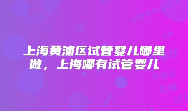上海黄浦区试管婴儿哪里做，上海哪有试管婴儿