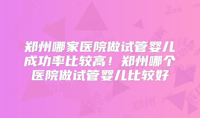 郑州哪家医院做试管婴儿成功率比较高!郑州哪个医院做试管婴儿比较好