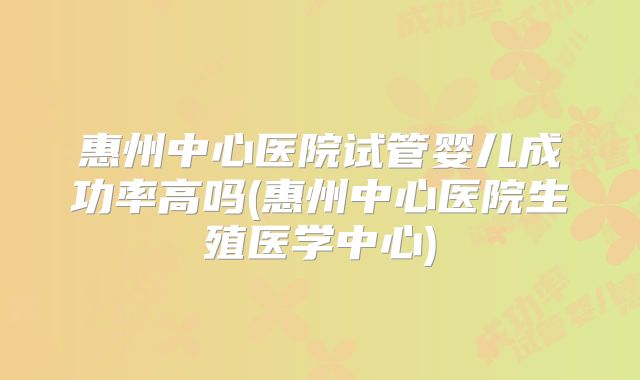 惠州中心医院试管婴儿成功率高吗(惠州中心医院生殖医学中心)