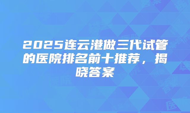 2025连云港做三代试管的医院排名前十推荐，揭晓答案
