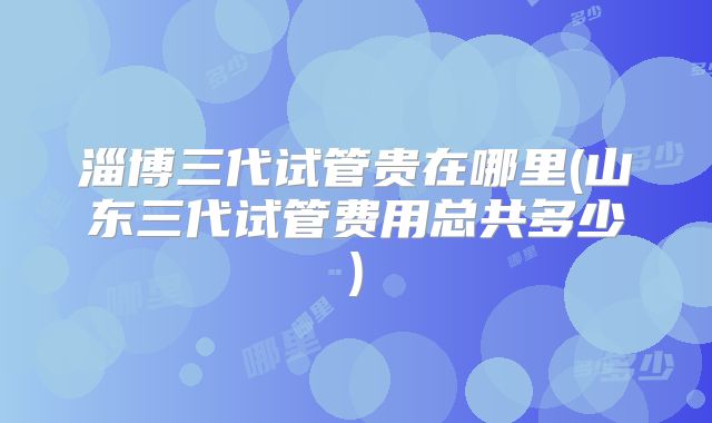淄博三代试管贵在哪里(山东三代试管费用总共多少)