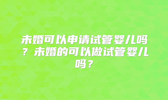 未婚可以申请试管婴儿吗？未婚的可以做试管婴儿吗？