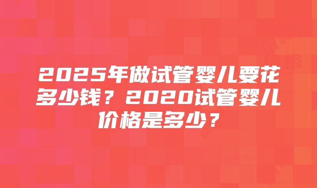 2025年做试管婴儿要花多少钱？2020试管婴儿价格是多少？