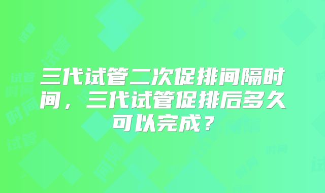 三代试管二次促排间隔时间，三代试管促排后多久可以完成？