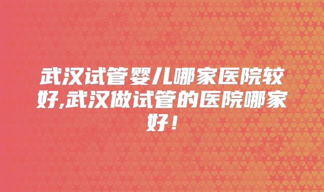 武汉试管婴儿哪家医院较好,武汉做试管的医院哪家好！
