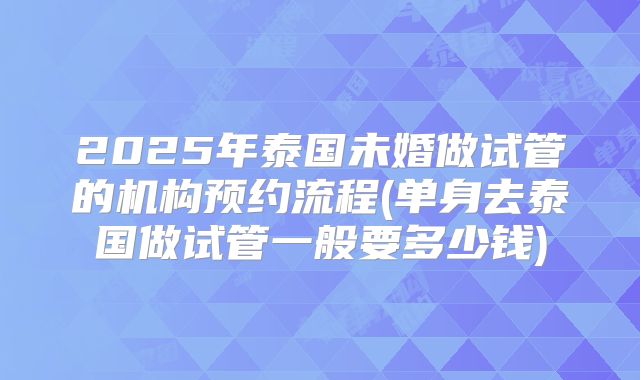 2025年泰国未婚做试管的机构预约流程(单身去泰国做试管一般要多少钱)