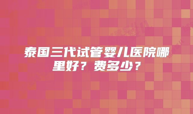 泰国三代试管婴儿医院哪里好？费多少？