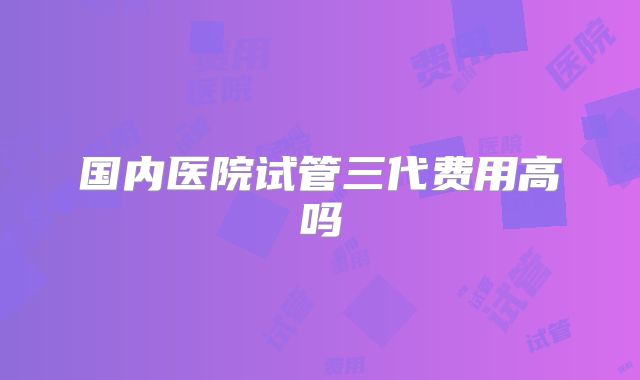 国内医院试管三代费用高吗