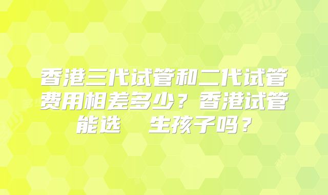 香港三代试管和二代试管费用相差多少?香港试管能选� 生孩子吗?