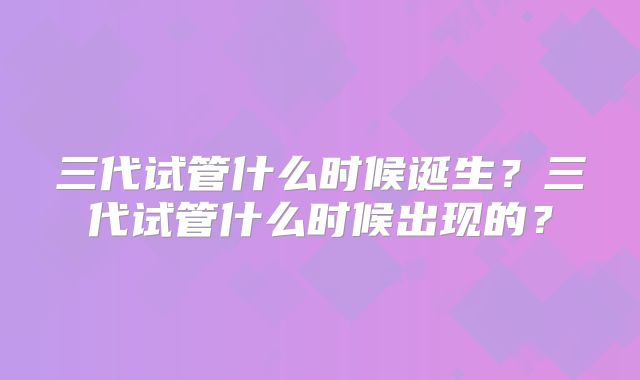 三代试管什么时候诞生?三代试管什么时候出现的?