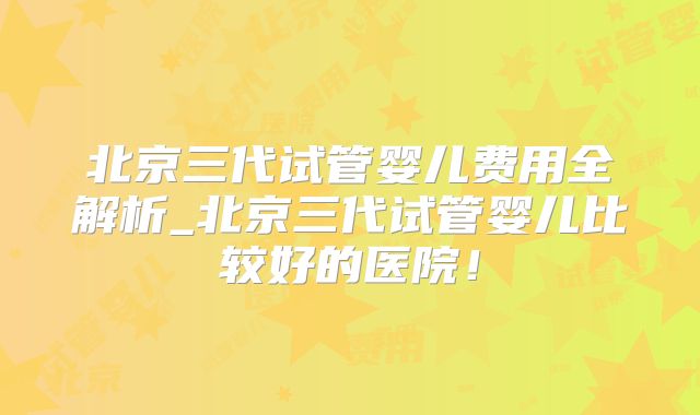 北京三代试管婴儿费用全解析_北京三代试管婴儿比较好的医院!