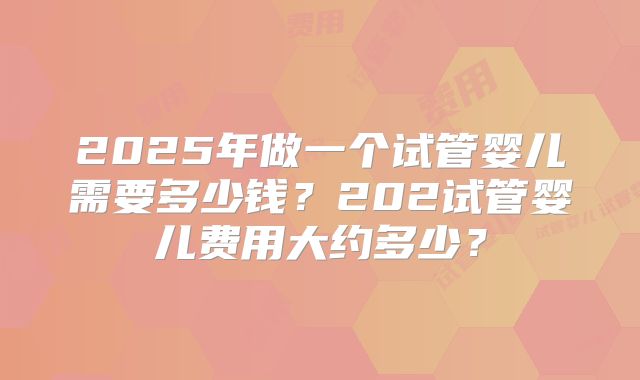 2025年做一个试管婴儿需要多少钱?202试管婴儿费用大约多少?