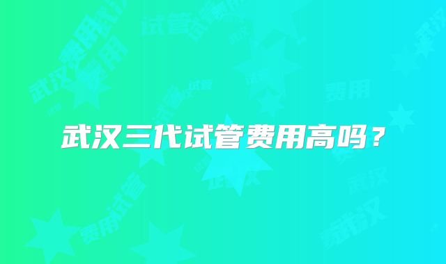 武汉三代试管费用高吗？