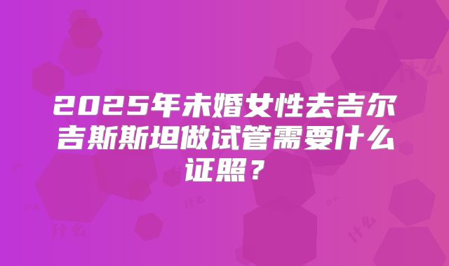 2025年未婚女性去吉尔吉斯斯坦做试管需要什么证照?