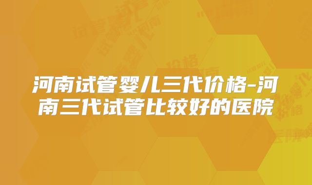 河南试管婴儿三代价格-河南三代试管比较好的医院