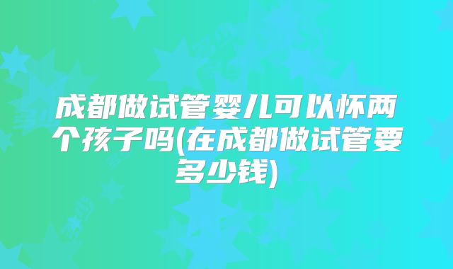 成都做试管婴儿可以怀两个孩子吗(在成都做试管要多少钱)