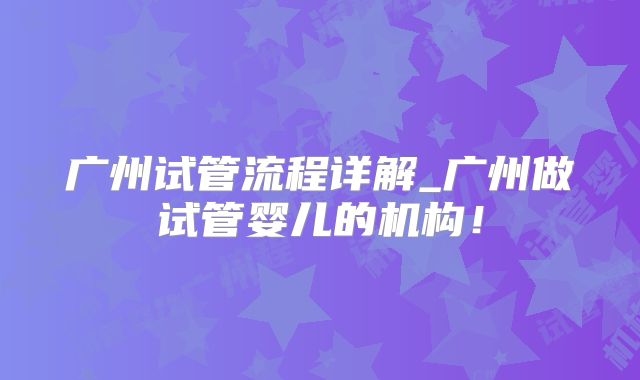 广州试管流程详解_广州做试管婴儿的机构！