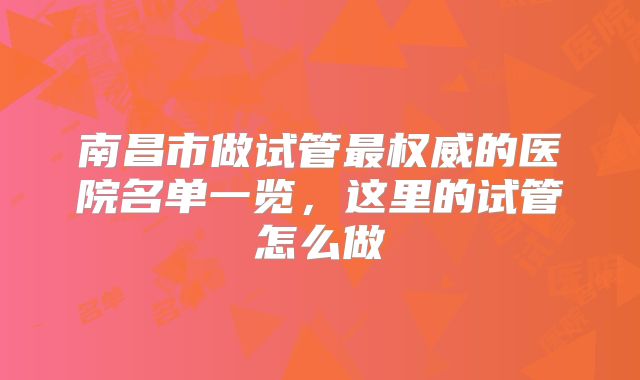 南昌市做试管最权威的医院名单一览,这里的试管怎么做