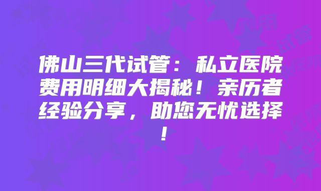 佛山三代试管:私立医院费用明细大揭秘!亲历者经验分享,助您无忧选择!