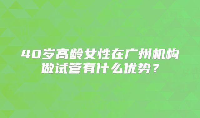 40岁高龄女性在广州机构做试管有什么优势?