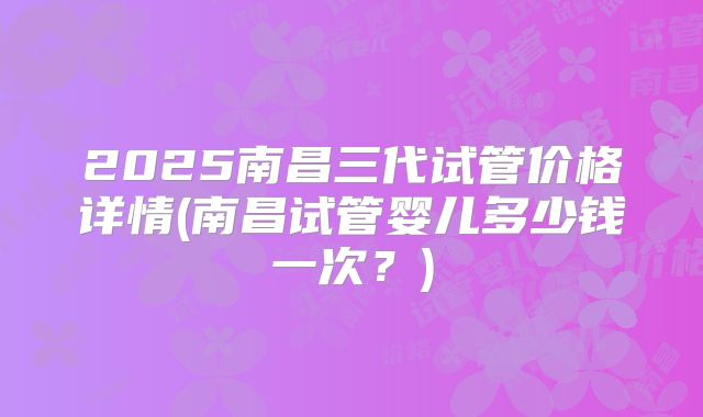2025南昌三代试管价格详情(南昌试管婴儿多少钱一次？)