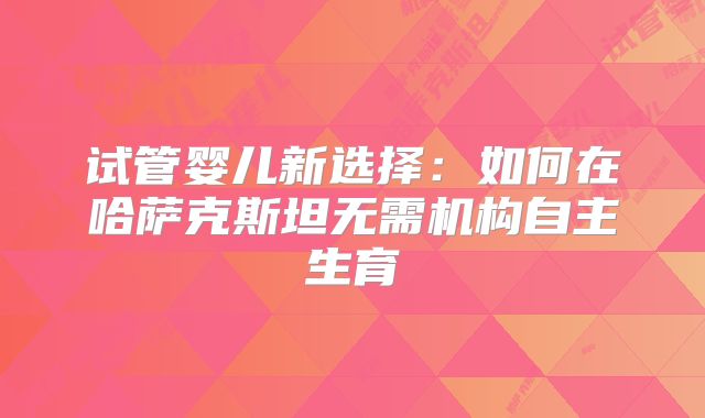 试管婴儿新选择:如何在哈萨克斯坦无需机构自主生育