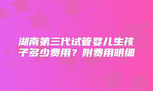 湖南第三代试管婴儿生孩子多少费用?附费用明细