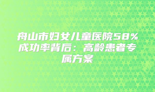 舟山市妇女儿童医院58%成功率背后:高龄患者专属方案