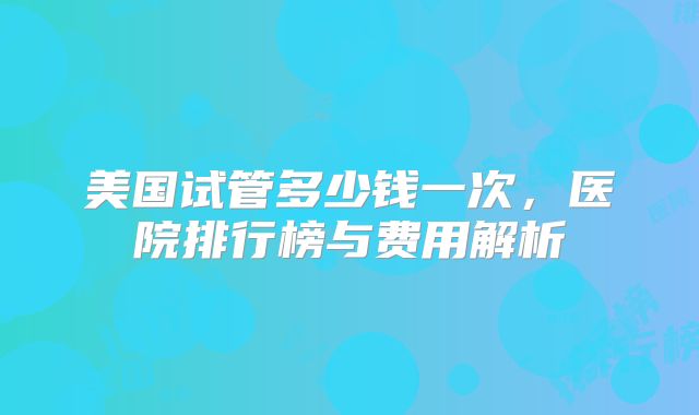 美国试管多少钱一次,医院排行榜与费用解析