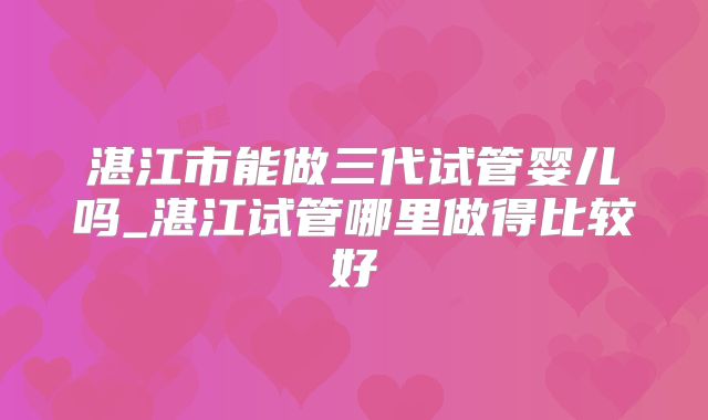 湛江市能做三代试管婴儿吗_湛江试管哪里做得比较好