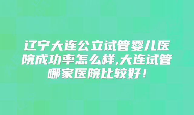 辽宁大连公立试管婴儿医院成功率怎么样,大连试管哪家医院比较好!