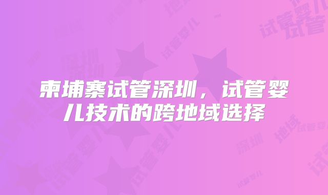 柬埔寨试管深圳,试管婴儿技术的跨地域选择
