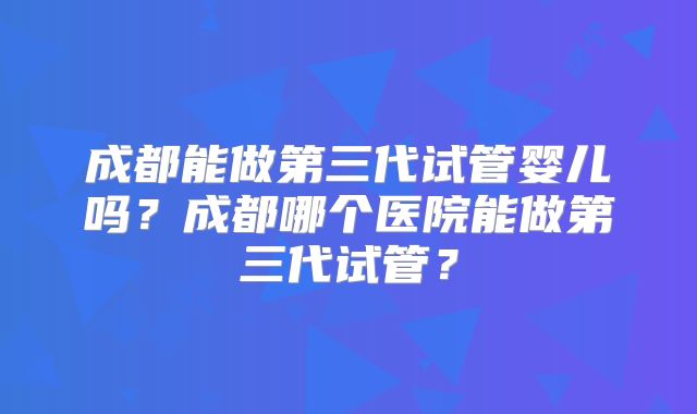 成都能做第三代试管婴儿吗?成都哪个医院能做第三代试管?