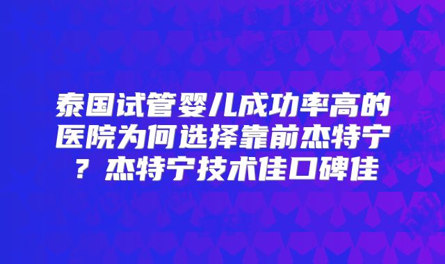泰国试管婴儿成功率高的医院为何选择靠前杰特宁？杰特宁技术佳口碑佳