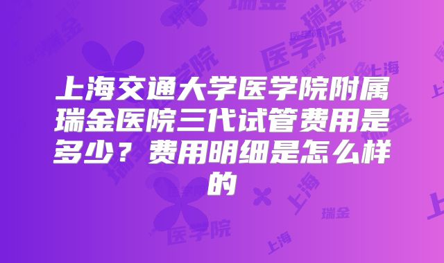 上海交通大学医学院附属瑞金医院三代试管费用是多少？费用明细是怎么样的