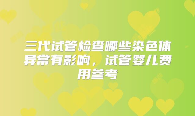 三代试管检查哪些染色体异常有影响,试管婴儿费用参考
