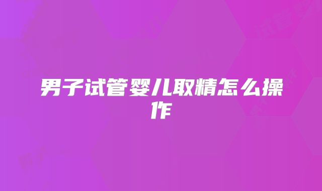 男子试管婴儿取精怎么操作