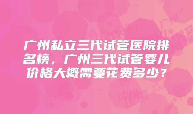广州私立三代试管医院排名榜,广州三代试管婴儿价格大概需要花费多少?