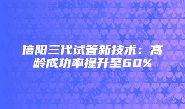 信阳三代试管新技术：高龄成功率提升至60%