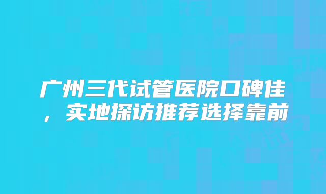 广州三代试管医院口碑佳,实地探访推荐选择靠前
