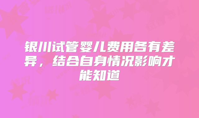 银川试管婴儿费用各有差异,结合自身情况影响才能知道