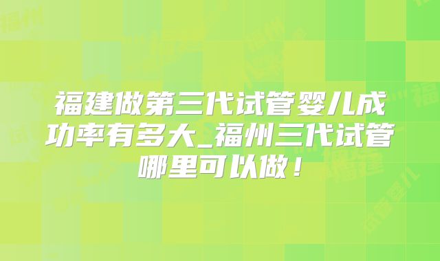 福建做第三代试管婴儿成功率有多大_福州三代试管哪里可以做!