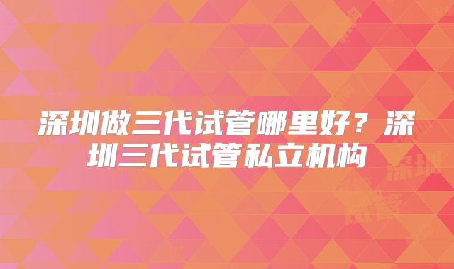 深圳做三代试管哪里好?深圳三代试管私立机构