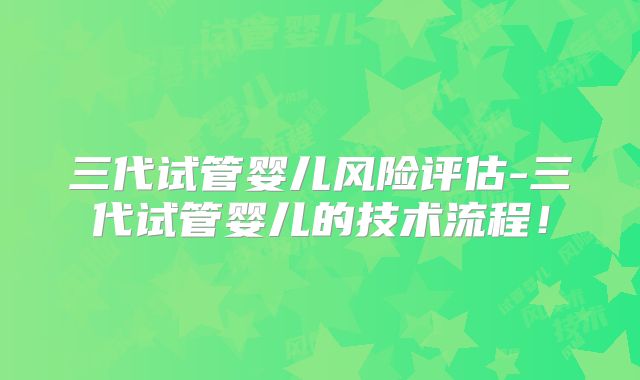 三代试管婴儿风险评估-三代试管婴儿的技术流程!