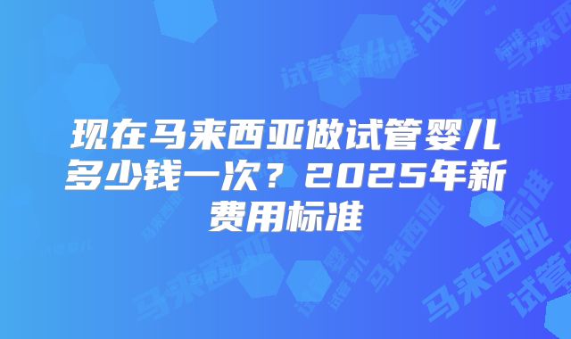 现在马来西亚做试管婴儿多少钱一次?2025年新费用标准