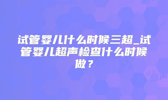 试管婴儿什么时候三超_试管婴儿超声检查什么时候做?