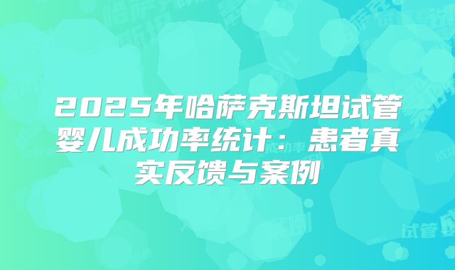 2025年哈萨克斯坦试管婴儿成功率统计:患者真实反馈与案例