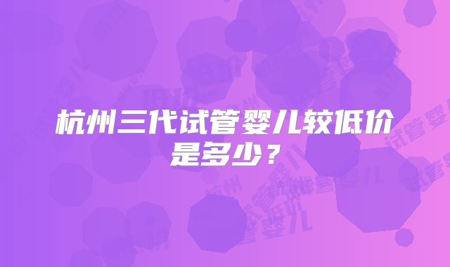杭州三代试管婴儿较低价是多少?